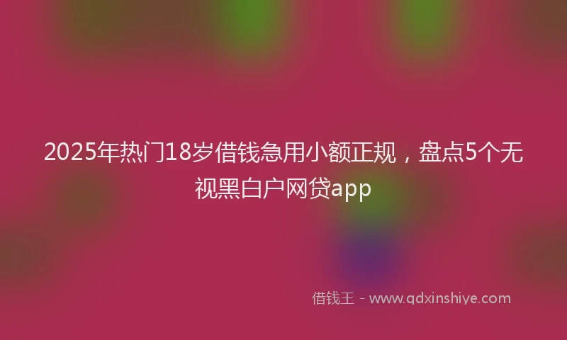 2025年热门18岁借钱急用小额正规，盘点5个无视黑白户网贷app