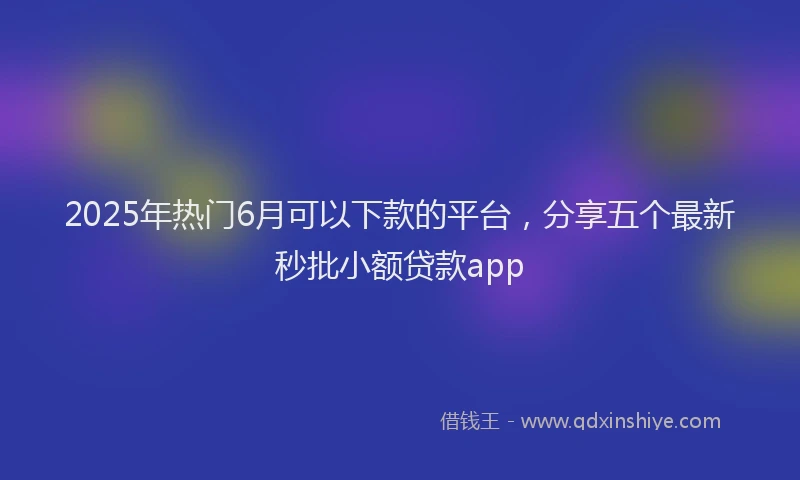 2025年热门6月可以下款的平台，分享五个最新秒批小额贷款app
