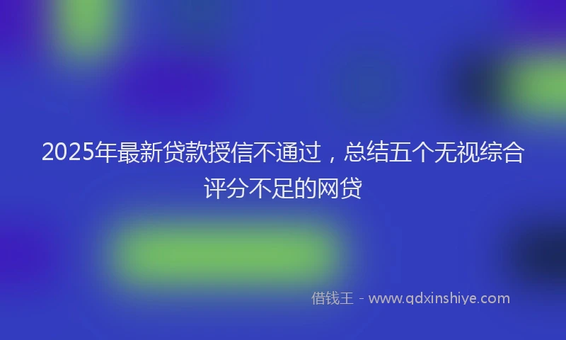 2025年最新贷款授信不通过，总结五个无视综合评分不足的网贷