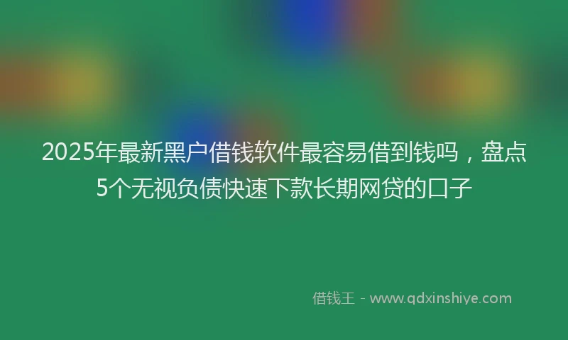 2025年最新黑户借钱软件最容易借到钱吗，盘点5个无视负债快速下款长期网贷的口子