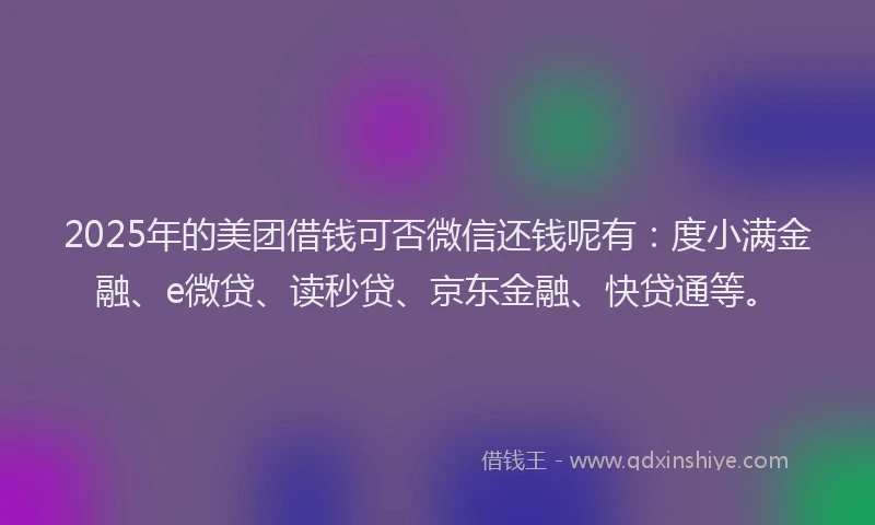 2025年的美团借钱可否微信还钱呢有：度小满金融、e微贷、读秒贷、京东金融、快贷通等。