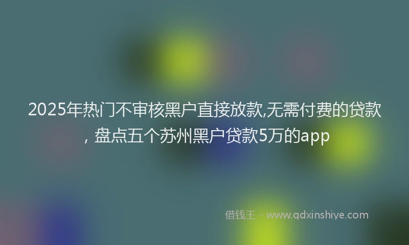 2025年热门不审核黑户直接放款,无需付费的贷款，盘点五个苏州黑户贷款5万的app