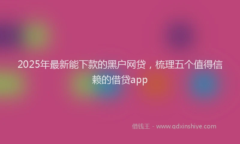 2025年最新能下款的黑户网贷，梳理五个值得信赖的借贷app