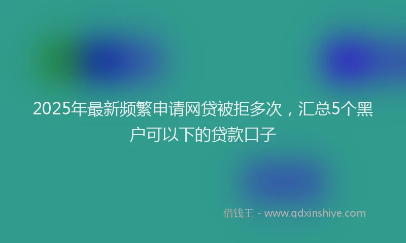 2025年最新频繁申请网贷被拒多次，汇总5个黑户可以下的贷款口子