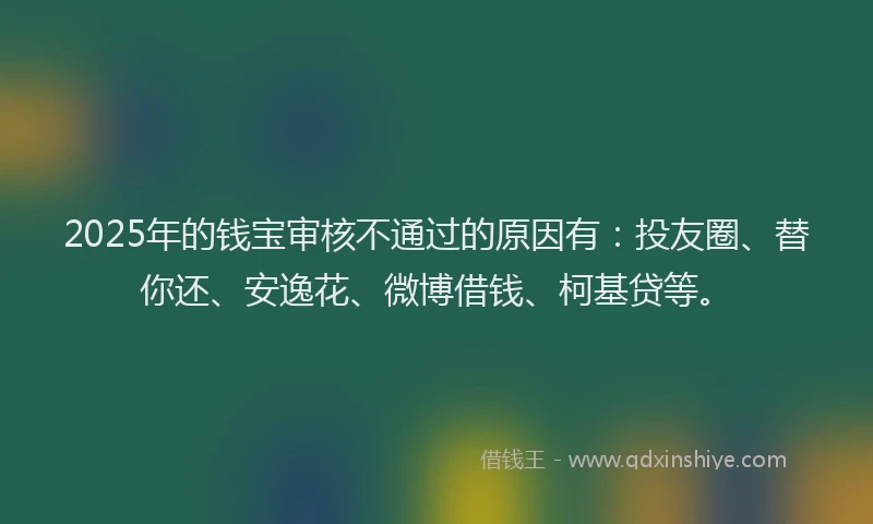 2025年的钱宝审核不通过的原因有：投友圈、替你还、安逸花、微博借钱、柯基贷等。