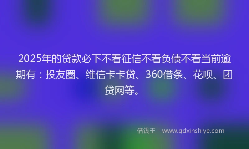 2025年的贷款必下不看征信不看负债不看当前逾期有：投友圈、维信卡卡贷、360借条、花呗、团贷网等。