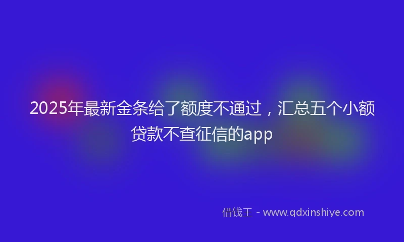2025年最新金条给了额度不通过，汇总五个小额贷款不查征信的app
