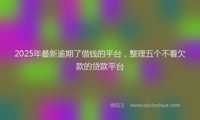 2025年最新逾期了借钱的平台，整理五个不看欠款的贷款平台