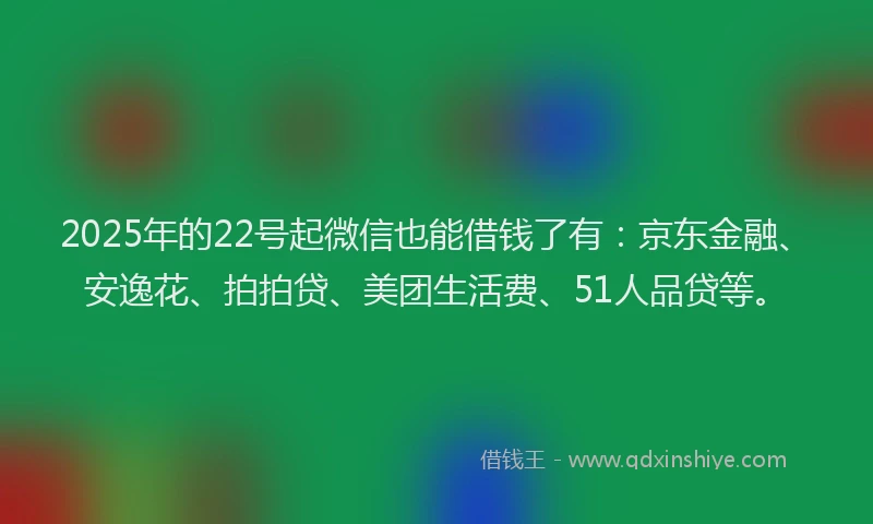 2025年的22号起微信也能借钱了有：京东金融、安逸花、拍拍贷、美团生活费、51人品贷等。