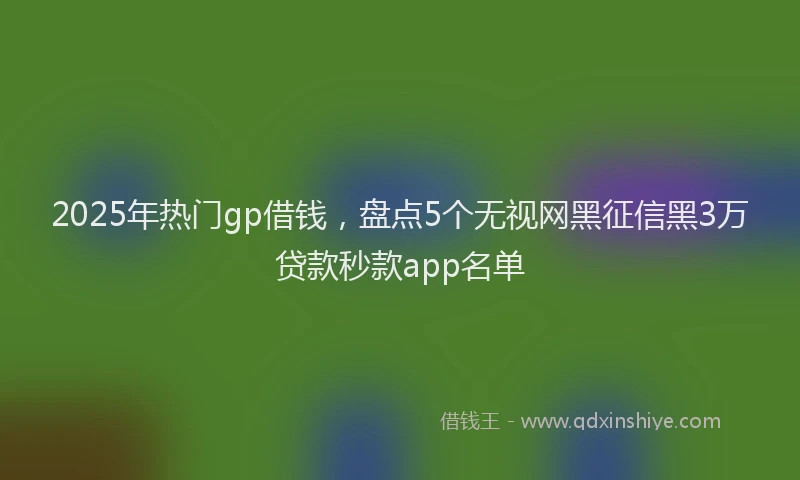 2025年热门gp借钱，盘点5个无视网黑征信黑3万贷款秒款app名单