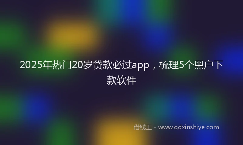 2025年热门20岁贷款必过app，梳理5个黑户下款软件