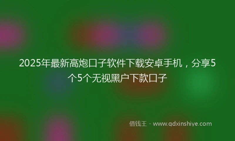 2025年最新高炮口子软件下载安卓手机，分享5个5个无视黑户下款口子