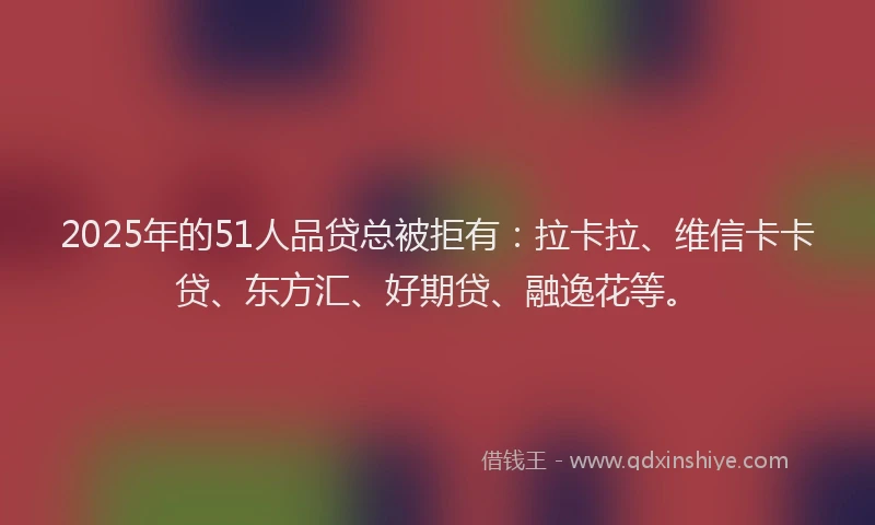 2025年的51人品贷总被拒有：拉卡拉、维信卡卡贷、东方汇、好期贷、融逸花等。