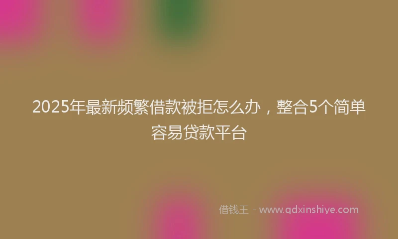 2025年最新频繁借款被拒怎么办，整合5个简单容易贷款平台