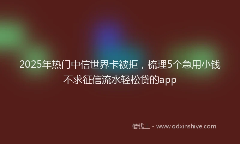 2025年热门中信世界卡被拒，梳理5个急用小钱不求征信流水轻松贷的app