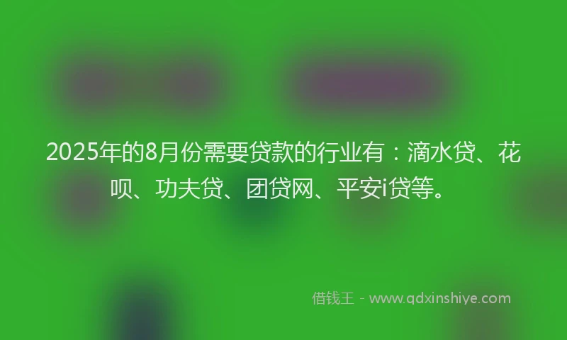 2025年的8月份需要贷款的行业有：滴水贷、花呗、功夫贷、团贷网、平安i贷等。