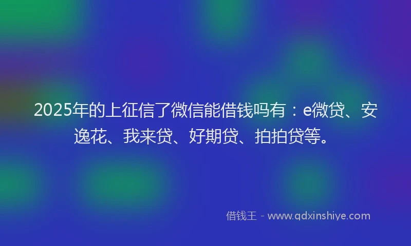 2025年的上征信了微信能借钱吗有：e微贷、安逸花、我来贷、好期贷、拍拍贷等。