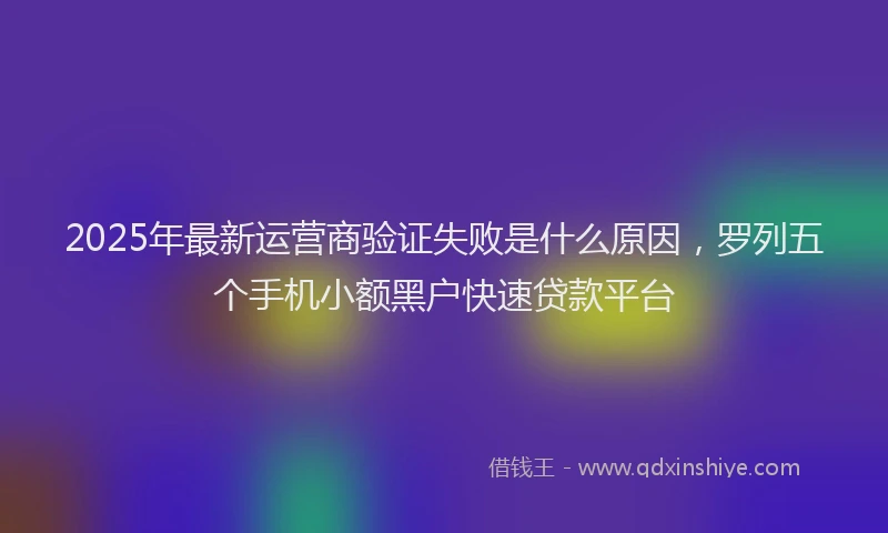 2025年最新运营商验证失败是什么原因，罗列五个手机小额黑户快速贷款平台
