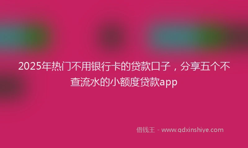 2025年热门不用银行卡的贷款口子，分享五个不查流水的小额度贷款app