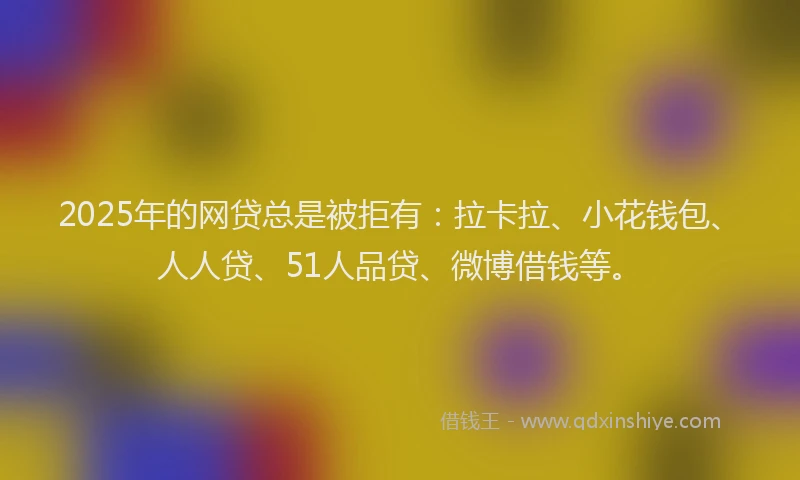2025年的网贷总是被拒有：拉卡拉、小花钱包、人人贷、51人品贷、微博借钱等。