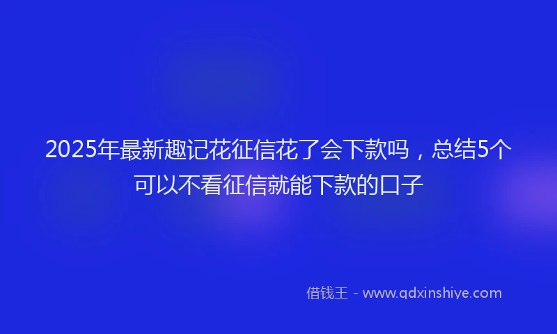 2025年最新趣记花征信花了会下款吗，总结5个可以不看征信就能下款的口子