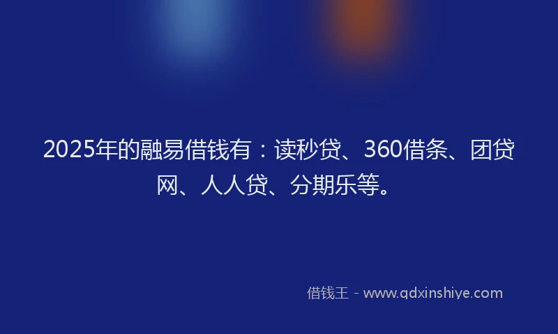 2025年的融易借钱有：读秒贷、360借条、团贷网、人人贷、分期乐等。