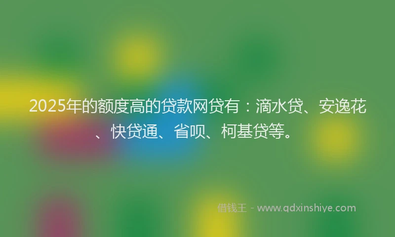 2025年的额度高的贷款网贷有：滴水贷、安逸花、快贷通、省呗、柯基贷等。