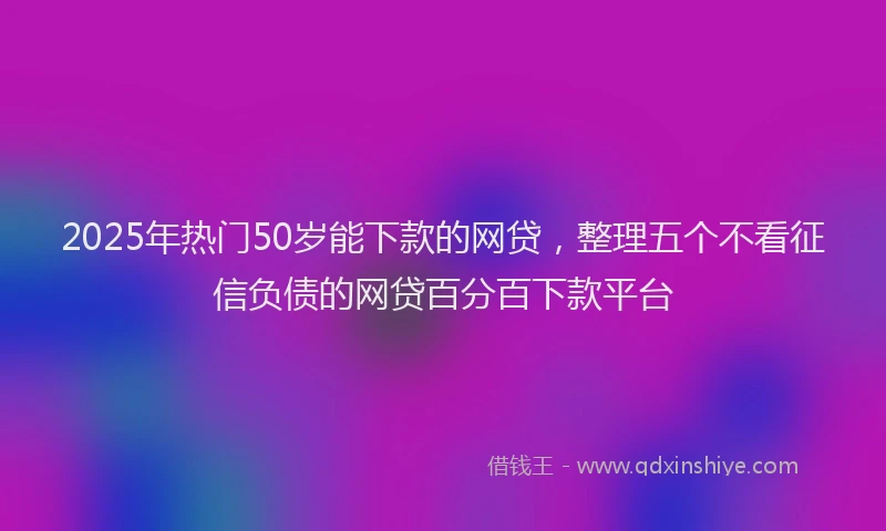 2025年热门50岁能下款的网贷，整理五个不看征信负债的网贷百分百下款平台