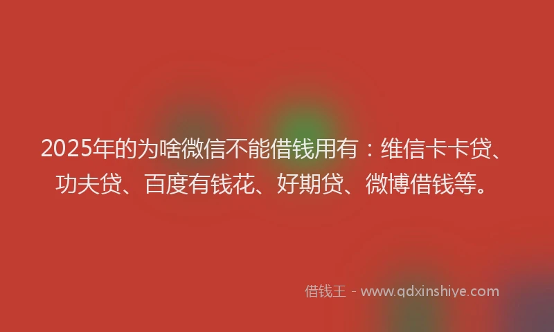2025年的为啥微信不能借钱用有：维信卡卡贷、功夫贷、百度有钱花、好期贷、微博借钱等。