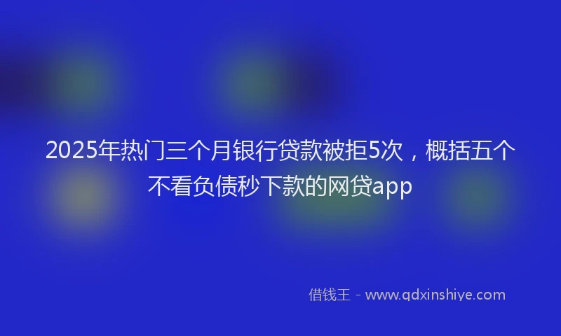 2025年热门三个月银行贷款被拒5次，概括五个不看负债秒下款的网贷app