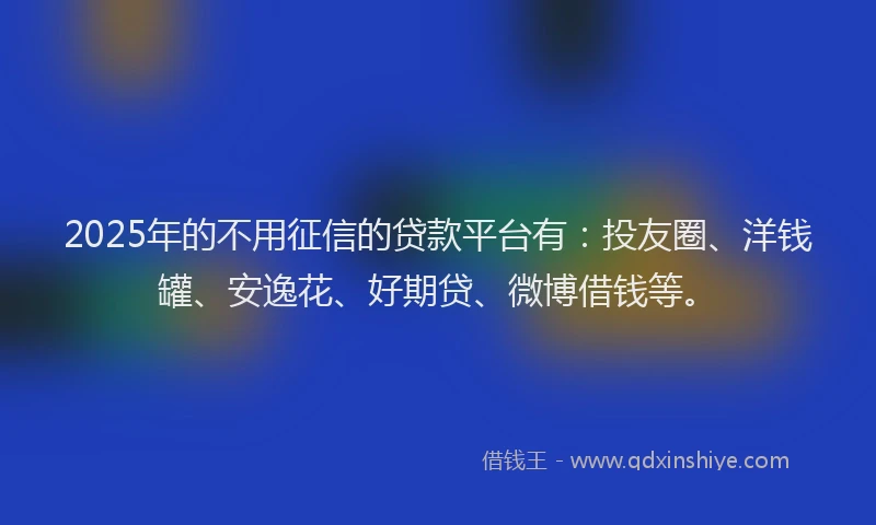 2025年的不用征信的贷款平台有：投友圈、洋钱罐、安逸花、好期贷、微博借钱等。