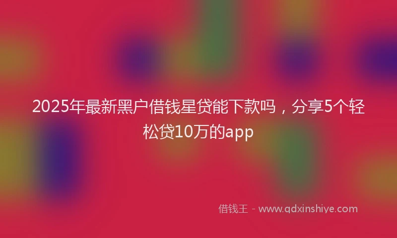 2025年最新黑户借钱星贷能下款吗，分享5个轻松贷10万的app