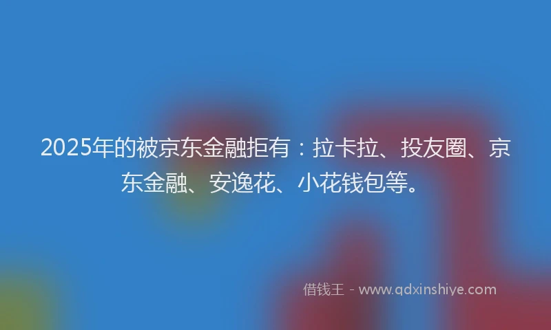 2025年的被京东金融拒有：拉卡拉、投友圈、京东金融、安逸花、小花钱包等。