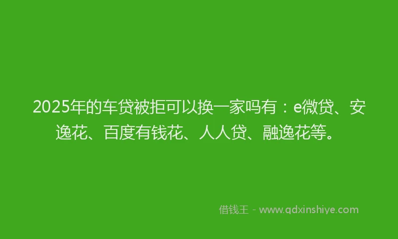 2025年的车贷被拒可以换一家吗有：e微贷、安逸花、百度有钱花、人人贷、融逸花等。