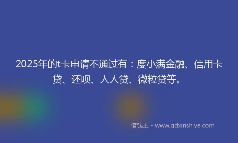 2025年的t卡申请不通过有：度小满金融、信用卡贷、还呗、人人贷、微粒贷等。