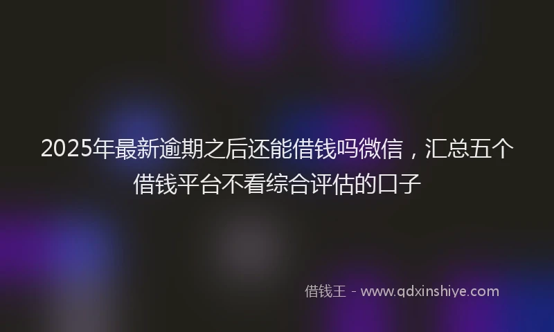 2025年最新逾期之后还能借钱吗微信，汇总五个借钱平台不看综合评估的口子