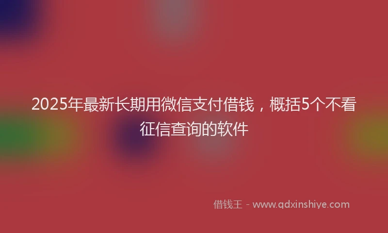 2025年最新长期用微信支付借钱，概括5个不看征信查询的软件