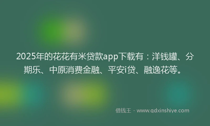 2025年的花花有米贷款app下载有：洋钱罐、分期乐、中原消费金融、平安i贷、融逸花等。
