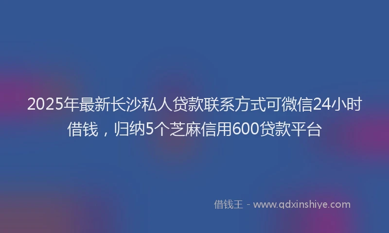 2025年最新长沙私人贷款联系方式可微信24小时借钱，归纳5个芝麻信用600贷款平台