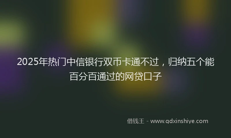 2025年热门中信银行双币卡通不过，归纳五个能百分百通过的网贷口子