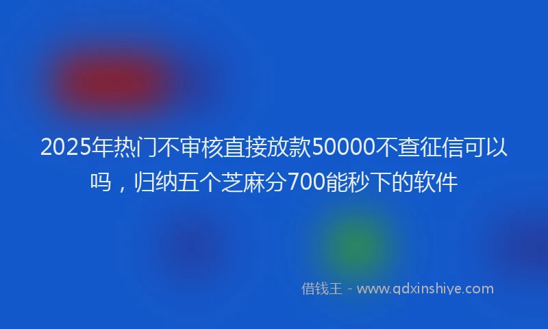 2025年热门不审核直接放款50000不查征信可以吗，归纳五个芝麻分700能秒下的软件