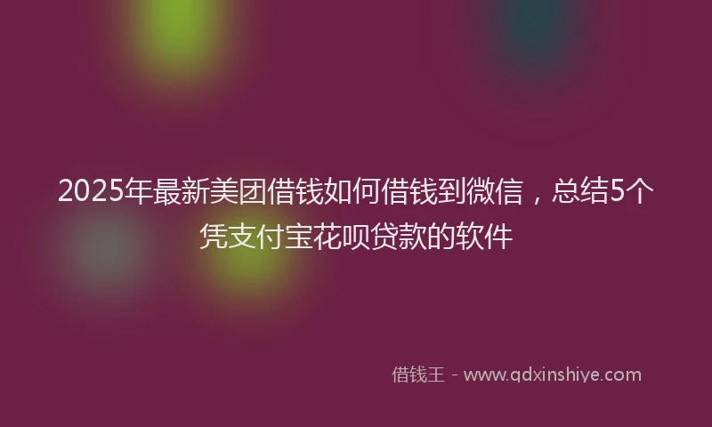 2025年最新美团借钱如何借钱到微信，总结5个凭支付宝花呗贷款的软件