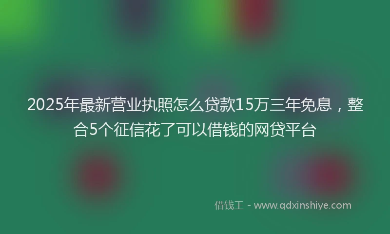 2025年最新营业执照怎么贷款15万三年免息，整合5个征信花了可以借钱的网贷平台