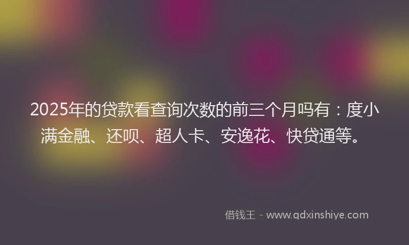 2025年的贷款看查询次数的前三个月吗有：度小满金融、还呗、超人卡、安逸花、快贷通等。
