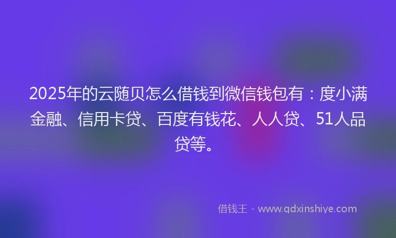 2025年的云随贝怎么借钱到微信钱包有：度小满金融、信用卡贷、百度有钱花、人人贷、51人品贷等。
