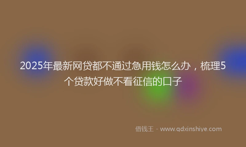 2025年最新网贷都不通过急用钱怎么办，梳理5个贷款好做不看征信的口子
