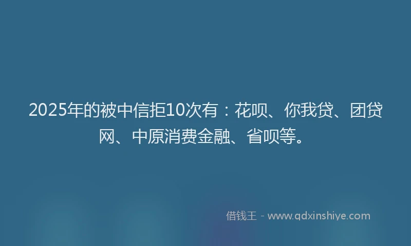 2025年的被中信拒10次有：花呗、你我贷、团贷网、中原消费金融、省呗等。