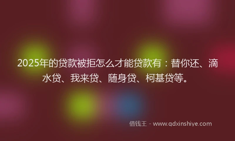 2025年的贷款被拒怎么才能贷款有：替你还、滴水贷、我来贷、随身贷、柯基贷等。