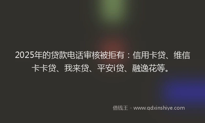 2025年的贷款电话审核被拒有：信用卡贷、维信卡卡贷、我来贷、平安i贷、融逸花等。