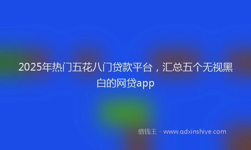 2025年热门五花八门贷款平台，汇总五个无视黑白的网贷app